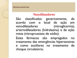 Vasodilatadores
São classificados genericamente, de
acordo com o local de ação em
venodilatadores (nitroglicerina),
arteriodilatadores (hidralazina) e de ação
mista (nitroprussiato de sódio).
Estes fármacos são empregados no
tratamento das emergências hipertensivas
e como auxiliares no tratamento de
choque circulatório.
DROGASVASOATIVAS
 