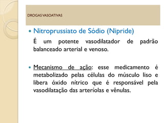  Nitroprussiato de Sódio (Nipride)
É um potente vasodilatador de padrão
balanceado arterial e venoso.
 Mecanismo de ação: esse medicamento é
metabolizado pelas células do músculo liso e
libera óxido nítrico que é responsável pela
vasodilatação das arteríolas e vênulas.
DROGASVASOATIVAS
 