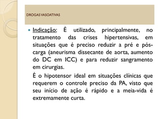  Indicação: É utilizado, principalmente, no
tratamento das crises hipertensivas, em
situações que é preciso reduzir a pré e pós-
carga (aneurisma dissecante de aorta, aumento
do DC em ICC) e para reduzir sangramento
em cirurgias.
É o hipotensor ideal em situações clínicas que
requerem o controle preciso da PA, visto que
seu início de ação é rápido e a meia-vida é
extremamente curta.
DROGASVASOATIVAS
 