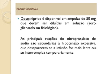  Dose: nipride é disponível em ampolas de 50 mg
que devem ser diluídas em solução (soro
glicosado ou fisiológico).
As principais reações do nitroprussiato de
sódio são secundárias à hipotensão excessiva,
que desaparecem se a infusão for mais lenta ou
se interrompida temporariamente.
DROGASVASOATIVAS
 