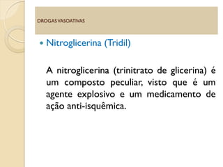  Nitroglicerina (Tridil)
A nitroglicerina (trinitrato de glicerina) é
um composto peculiar, visto que é um
agente explosivo e um medicamento de
ação anti-isquêmica.
DROGASVASOATIVAS
 