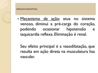  Mecanismo de ação: atua no sistema
venoso, diminui a pré-carga do coração,
podendo ocasionar hipotensão e
taquicardia reflexa. Eliminação é renal.
Seu efeito principal é a vasodilatação, que
resulta em ação direta na musculatura lisa
vascular.
DROGASVASOATIVAS
 