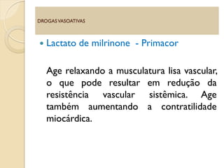  Lactato de milrinone - Primacor
Age relaxando a musculatura lisa vascular,
o que pode resultar em redução da
resistência vascular sistêmica. Age
também aumentando a contratilidade
miocárdica.
DROGASVASOATIVAS
 