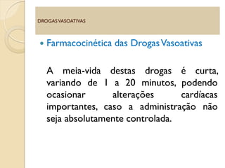  Farmacocinética das DrogasVasoativas
A meia-vida destas drogas é curta,
variando de 1 a 20 minutos, podendo
ocasionar alterações cardíacas
importantes, caso a administração não
seja absolutamente controlada.
DROGASVASOATIVAS
 