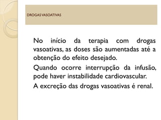 No início da terapia com drogas
vasoativas, as doses são aumentadas até a
obtenção do efeito desejado.
Quando ocorre interrupção da infusão,
pode haver instabilidade cardiovascular.
A excreção das drogas vasoativas é renal.
DROGASVASOATIVAS
 