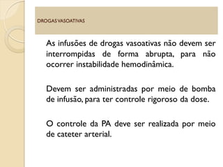 As infusões de drogas vasoativas não devem ser
interrompidas de forma abrupta, para não
ocorrer instabilidade hemodinâmica.
Devem ser administradas por meio de bomba
de infusão, para ter controle rigoroso da dose.
O controle da PA deve ser realizada por meio
de cateter arterial.
DROGASVASOATIVAS
 
