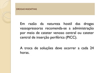 Em razão da natureza hostil das drogas
vassopressoras recomenda-se a administração
por meio de cateter venoso central ou cateter
central de inserção periférica (PICC).
A troca de soluções deve ocorrer a cada 24
horas.
DROGASVASOATIVAS
 