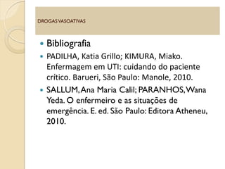  Bibliografia
 PADILHA, Katia Grillo; KIMURA, Miako.
Enfermagem em UTI: cuidando do paciente
crítico. Barueri, São Paulo: Manole, 2010.
 SALLUM,Ana Maria Calil; PARANHOS,Wana
Yeda. O enfermeiro e as situações de
emergência. E. ed. São Paulo: Editora Atheneu,
2010.
DROGASVASOATIVAS
 