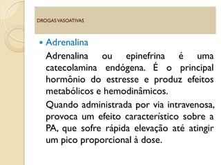  Adrenalina
Adrenalina ou epinefrina é uma
catecolamina endógena. É o principal
hormônio do estresse e produz efeitos
metabólicos e hemodinâmicos.
Quando administrada por via intravenosa,
provoca um efeito característico sobre a
PA, que sofre rápida elevação até atingir
um pico proporcional à dose.
DROGASVASOATIVAS
 