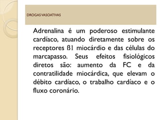 Adrenalina é um poderoso estimulante
cardíaco, atuando diretamente sobre os
receptores ß1 miocárdio e das células do
marcapasso. Seus efeitos fisiológicos
diretos são: aumento da FC e da
contratilidade miocárdica, que elevam o
débito cardíaco, o trabalho cardíaco e o
fluxo coronário.
DROGASVASOATIVAS
 