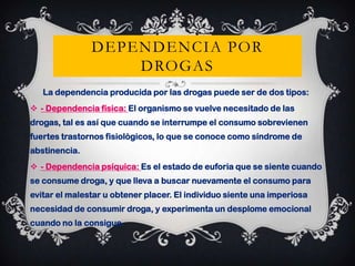 DEPENDENCIA POR
DROGAS
La dependencia producida por las drogas puede ser de dos tipos:
 - Dependencia física: El organismo se vuelve necesitado de las

drogas, tal es así que cuando se interrumpe el consumo sobrevienen
fuertes trastornos fisiológicos, lo que se conoce como síndrome de
abstinencia.
 - Dependencia psíquica: Es el estado de euforia que se siente cuando

se consume droga, y que lleva a buscar nuevamente el consumo para
evitar el malestar u obtener placer. El individuo siente una imperiosa
necesidad de consumir droga, y experimenta un desplome emocional
cuando no la consigue.

 