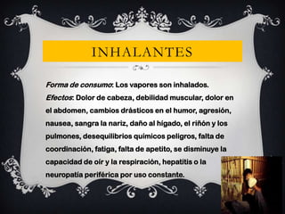 INHALANTES
Forma de consumo: Los vapores son inhalados.
Efectos: Dolor de cabeza, debilidad muscular, dolor en
el abdomen, cambios drásticos en el humor, agresión,

nausea, sangra la nariz, daño al hígado, el riñón y los
pulmones, desequilibrios químicos peligros, falta de
coordinación, fatiga, falta de apetito, se disminuye la
capacidad de oír y la respiración, hepatitis o la

neuropatía periférica por uso constante.

 