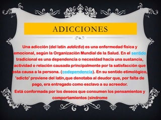 ADICCIONES
Una adicción (del latín addictĭo) es una enfermedad física y
emocional, según la Organización Mundial de la Salud. En el sentido
tradicional es una dependencia o necesidad hacia una sustancia,
actividad o relación causada principalmente por la satisfacción que
esta causa a la persona. (codependencia). En su sentido etimológico,
'adicto' proviene del latín,que denotaba al deudor que, por falta de
pago, era entregado como esclavo a su acreedor.
Está conformada por los deseos que consumen los pensamientos y

comportamientos (síndrome

 