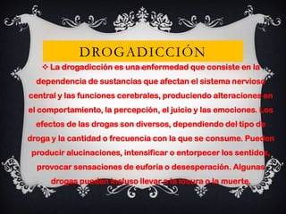 DROGADICCIÓN
 La drogadicción es una enfermedad que consiste en la
dependencia de sustancias que afectan el sistema nervioso

central y las funciones cerebrales, produciendo alteraciones en
el comportamiento, la percepción, el juicio y las emociones. Los
efectos de las drogas son diversos, dependiendo del tipo de
droga y la cantidad o frecuencia con la que se consume. Pueden
producir alucinaciones, intensificar o entorpecer los sentidos,
provocar sensaciones de euforia o desesperación. Algunas
drogas pueden incluso llevar a la locura o la muerte.

 
