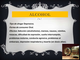 ALCOHOL
Tipo de droga: Depresivo.
Forma de consumo: Oral.
Efectos: Adicción (alcoholismo), mareos, nausea, vómitos,
resacas, dificultad de expresión, sueño interrumpido,
problemas motores, conducta agresiva, problemas al
embarazo, depresión respiratoria y muerte (en dosis altas).

 