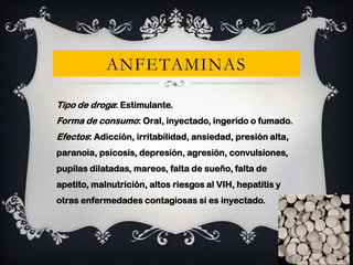 ANFETAMINAS
Tipo de droga: Estimulante.
Forma de consumo: Oral, inyectado, ingerido o fumado.
Efectos: Adicción, irritabilidad, ansiedad, presión alta,
paranoia, psicosis, depresión, agresión, convulsiones,
pupilas dilatadas, mareos, falta de sueño, falta de
apetito, malnutrición, altos riesgos al VIH, hepatitis y
otras enfermedades contagiosas si es inyectado.

 
