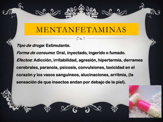 MENTANFETAMINAS
Tipo de droga: Estimulante.
Forma de consumo: Oral, inyectado, ingerido o fumado.
Efectos: Adicción, irritabilidad, agresión, hipertermia, derrames
cerebrales, paranoia, psicosis, convulsiones, toxicidad en el
corazón y los vasos sanguíneos, alucinaciones, arritmia, (la
sensación de que insectos andan por debajo de la piel).

 