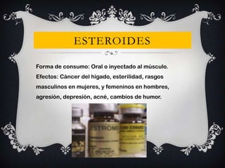 ESTEROIDES
Forma de consumo: Oral o inyectado al músculo.
Efectos: Cáncer del hígado, esterilidad, rasgos
masculinos en mujeres, y femeninos en hombres,

agresión, depresión, acné, cambios de humor.

 