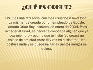 ¿QUÉ ES ORKUT?
Orkut es una red social con más usuarios a nivel local.
   La misma fue creada por un empleado de Google,
 llamado Orkut Buyukkokten, en enero de 2004. Para
acceder al Orkut, se necesita conocer a alguien que ya
    sea miembro y pedirle que te invite (se creará un
   enlace de amistad entre él y vos en el sistema). No
 costará nada y se puede invitar a cuantos amigos se
                        quiera.
 