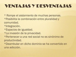 VENTAJAS Y DESVENTAJAS
* Rompe el aislamiento de muchas personas.
*Posibilita la combinación entre pluralidad y
comunidad.
*Integración.
*Espacios de igualdad.
*La invasión de la privacidad.
*Pertenecer a una red social no es sinónimo de
productividad.
*Deambular en dicho dominio se ha convertido en
una adicción.
 