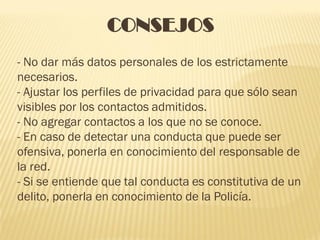 CONSEJOS
- No dar más datos personales de los estrictamente
necesarios.
- Ajustar los perfiles de privacidad para que sólo sean
visibles por los contactos admitidos.
- No agregar contactos a los que no se conoce.
- En caso de detectar una conducta que puede ser
ofensiva, ponerla en conocimiento del responsable de
la red.
- Si se entiende que tal conducta es constitutiva de un
delito, ponerla en conocimiento de la Policía.
 