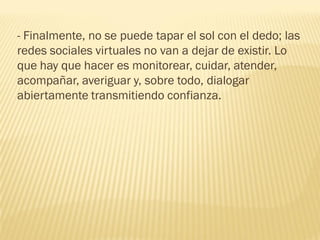 - Finalmente, no se puede tapar el sol con el dedo; las
redes sociales virtuales no van a dejar de existir. Lo
que hay que hacer es monitorear, cuidar, atender,
acompañar, averiguar y, sobre todo, dialogar
abiertamente transmitiendo confianza.
 