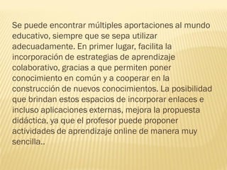 Se puede encontrar múltiples aportaciones al mundo
educativo, siempre que se sepa utilizar
adecuadamente. En primer lugar, facilita la
incorporación de estrategias de aprendizaje
colaborativo, gracias a que permiten poner
conocimiento en común y a cooperar en la
construcción de nuevos conocimientos. La posibilidad
que brindan estos espacios de incorporar enlaces e
incluso aplicaciones externas, mejora la propuesta
didáctica, ya que el profesor puede proponer
actividades de aprendizaje online de manera muy
sencilla..
 