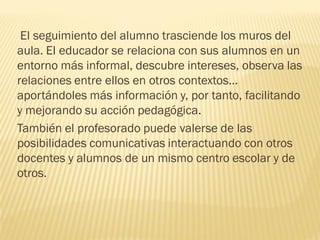 El seguimiento del alumno trasciende los muros del
aula. El educador se relaciona con sus alumnos en un
entorno más informal, descubre intereses, observa las
relaciones entre ellos en otros contextos…
aportándoles más información y, por tanto, facilitando
y mejorando su acción pedagógica.
También el profesorado puede valerse de las
posibilidades comunicativas interactuando con otros
docentes y alumnos de un mismo centro escolar y de
otros.
 