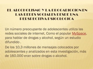 EL ALCOHOLISMO Y LA DROGADICCION EN
     LAS REDES SOCIALES DESDE UNA
       PERSPECTIVA PSICOLOGICA

Un número preocupante de adolescentes utiliza las
redes sociales de internet, Como el popular MySpace,
para hablar de drogas y alcohol, según un estudio
difundido .
De los 10,3 millones de mensajes colocados por
adolescentes y analizados en esta investigación, más
de 160.000 eran sobre drogas o alcohol.
 