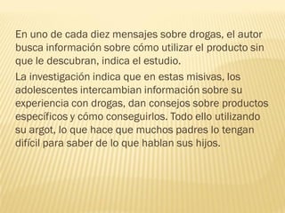 En uno de cada diez mensajes sobre drogas, el autor
busca información sobre cómo utilizar el producto sin
que le descubran, indica el estudio.
La investigación indica que en estas misivas, los
adolescentes intercambian información sobre su
experiencia con drogas, dan consejos sobre productos
específicos y cómo conseguirlos. Todo ello utilizando
su argot, lo que hace que muchos padres lo tengan
difícil para saber de lo que hablan sus hijos.
 