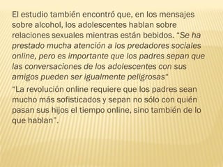 El estudio también encontró que, en los mensajes
sobre alcohol, los adolescentes hablan sobre
relaciones sexuales mientras están bebidos. “Se ha
prestado mucha atención a los predadores sociales
online, pero es importante que los padres sepan que
las conversaciones de los adolescentes con sus
amigos pueden ser igualmente peligrosas“
“La revolución online requiere que los padres sean
mucho más sofisticados y sepan no sólo con quién
pasan sus hijos el tiempo online, sino también de lo
que hablan”.
 