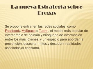 La nueva Estrategia sobre
            Drogas

Se propone entrar en las redes sociales, como
Facebook, MySpace o Tuenti, el medio más popular de
intercambio de opinión y búsqueda de información
entre los más jóvenes, y un espacio para abordar la
prevención, desechar mitos y descubrir realidades
asociadas al consumo.
 