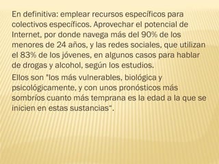 En definitiva: emplear recursos específicos para
colectivos específicos. Aprovechar el potencial de
Internet, por donde navega más del 90% de los
menores de 24 años, y las redes sociales, que utilizan
el 83% de los jóvenes, en algunos casos para hablar
de drogas y alcohol, según los estudios.
Ellos son "los más vulnerables, biológica y
psicológicamente, y con unos pronósticos más
sombríos cuanto más temprana es la edad a la que se
inicien en estas sustancias“.
 