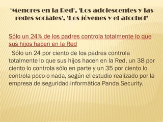 'Menores en la Red', 'Los adolescentes y las
  redes sociales', 'Los jóvenes y el alcohol‘

Sólo un 24% de los padres controla totalmente lo que
sus hijos hacen en la Red
 Sólo un 24 por ciento de los padres controla
totalmente lo que sus hijos hacen en la Red, un 38 por
ciento lo controla sólo en parte y un 35 por ciento lo
controla poco o nada, según el estudio realizado por la
empresa de seguridad informática Panda Security.
 