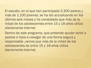El estudio, en el que han participado 2.300 padres y
más de 1.100 jóvenes, se ha ido actualizando en los
últimos seis meses y ha constatado que más de la
mitad de los adolescentes entre 15 y 18 años utiliza
diariamente Internet.
Dentro de este programa, que pretende ayudar tanto a
padres e hijos a navegar de una forma segura y
responsable ,vemos que más de la mitad de los
adolescentes de entre 15 y 18 años utiliza
diariamente Internet.
 