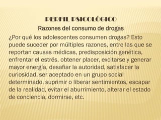 PERFIL PSICOLÓGICO
            Razones del consumo de drogas
¿Por qué los adolescentes consumen drogas? Esto
puede suceder por múltiples razones, entre las que se
reportan causas médicas, predisposición genética,
enfrentar el estrés, obtener placer, excitarse y generar
mayor energía, desafiar la autoridad, satisfacer la
curiosidad, ser aceptado en un grupo social
determinado, suprimir o liberar sentimientos, escapar
de la realidad, evitar el aburrimiento, alterar el estado
de conciencia, dormirse, etc.
 