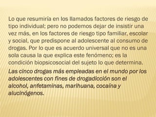 Lo que resumiría en los llamados factores de riesgo de
tipo individual; pero no podemos dejar de insistir una
vez más, en los factores de riesgo tipo familiar, escolar
y social, que predispone al adolescente al consumo de
drogas. Por lo que es acuerdo universal que no es una
sola causa la que explica este fenómeno; es la
condición biopsicosocial del sujeto lo que determina.
Las cinco drogas más empleadas en el mundo por los
adolescentes con fines de drogadicción son el
alcohol, anfetaminas, marihuana, cocaína y
alucinógenos.
 