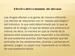 Efectos del consumo de drogas

Las drogas afectan a la gente de manera diferente.
Los efectos se relacionan con el “estado psicológico”
del individuo, lo que está determinado por lo que se
espera de la droga y lo que se desea que produzca la
misma; es decir, la manera en que la mente de la
persona está preparada para responder a los efectos
de una sustancia química. Esto hace pensar que las
actitudes de los adolescentes, jóvenes y personas en
general, juegan un papel muy importante en el efecto
de una sustancia toxica.
 