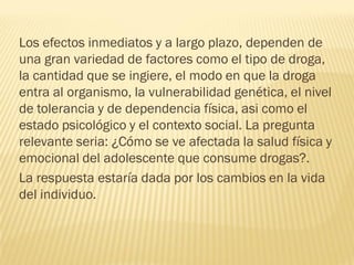 Los efectos inmediatos y a largo plazo, dependen de
una gran variedad de factores como el tipo de droga,
la cantidad que se ingiere, el modo en que la droga
entra al organismo, la vulnerabilidad genética, el nivel
de tolerancia y de dependencia física, asi como el
estado psicológico y el contexto social. La pregunta
relevante seria: ¿Cómo se ve afectada la salud física y
emocional del adolescente que consume drogas?.
La respuesta estaría dada por los cambios en la vida
del individuo.
 