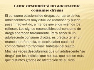 Como descubrir si un adolescente
                  consume drogas
El consumo ocasional de drogas por parte de los
adolescentes es muy difícil de reconocer y puede
pasar inadvertido, a menos que ellos mismos los
refieran. Los signos reconocibles del consumo de
droga aparecen tardíamente. Para saber si un
adolescente consume drogas, es preciso tener un
marco de referencia, es decir, saber cual e el
comportamiento “normal” habitual del sujeto.
Muchas veces descubrimos que un adolescente “se
droga” por los indicios que nos da, que no son más
que distintos grados de afectación de su vida.
 