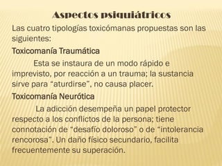 Aspectos psiquiátricos
Las cuatro tipologías toxicómanas propuestas son las
siguientes:
Toxicomanía Traumática
      Esta se instaura de un modo rápido e
imprevisto, por reacción a un trauma; la sustancia
sirve para “aturdirse”, no causa placer.
Toxicomanía Neurótica
       La adicción desempeña un papel protector
respecto a los conflictos de la persona; tiene
connotación de “desafío doloroso” o de “intolerancia
rencorosa”. Un daño físico secundario, facilita
frecuentemente su superación.
 