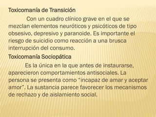 Toxicomanía de Transición
       Con un cuadro clínico grave en el que se
mezclan elementos neuróticos y psicóticos de tipo
obsesivo, depresivo y paranoide. Es importante el
riesgo de suicidio como reacción a una brusca
interrupción del consumo.
Toxicomanía Sociopática
       Es la única en la que antes de instaurarse,
aparecieron comportamientos antisociales. La
persona se presenta como “incapaz de amar y aceptar
amor”. La sustancia parece favorecer los mecanismos
de rechazo y de aislamiento social.
 
