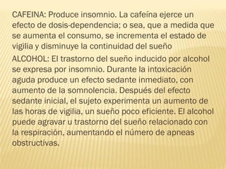 CAFEINA: Produce insomnio. La cafeína ejerce un
efecto de dosis-dependencia; o sea, que a medida que
se aumenta el consumo, se incrementa el estado de
vigilia y disminuye la continuidad del sueño
ALCOHOL: El trastorno del sueño inducido por alcohol
se expresa por insomnio. Durante la intoxicación
aguda produce un efecto sedante inmediato, con
aumento de la somnolencia. Después del efecto
sedante inicial, el sujeto experimenta un aumento de
las horas de vigilia, un sueño poco eficiente. El alcohol
puede agravar u trastorno del sueño relacionado con
la respiración, aumentando el número de apneas
obstructivas.
 