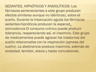 SEDANTES, HIPNÓTICOS Y ANSIOLÍTICOS: Los
fármacos pertenecientes a este grupo producen
efectos similares aunque no idénticos), sobre el
sueño. Durante la intoxicación aguda los fármacos
sedantes-hipnóticos producen la esperada
somnolencia El consumo crónico puede producir
tolerancia, reapareciendo así, el insomnio. Este grupo
de medicamentos puede agravar los trastornos del
sueño relacionados con la respiración (apneas del
sueño). La abstinencia produce insomnio, además de
ansiedad, temblor, ataxia y hasta convulsiones.
 