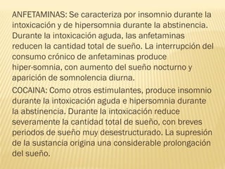 ANFETAMINAS: Se caracteriza por insomnio durante la
intoxicación y de hipersomnia durante la abstinencia.
Durante la intoxicación aguda, las anfetaminas
reducen la cantidad total de sueño. La interrupción del
consumo crónico de anfetaminas produce
hiper-somnia, con aumento del sueño nocturno y
aparición de somnolencia diurna.
COCAINA: Como otros estimulantes, produce insomnio
durante la intoxicación aguda e hipersomnia durante
la abstinencia. Durante la intoxicación reduce
severamente la cantidad total de sueño, con breves
periodos de sueño muy desestructurado. La supresión
de la sustancia origina una considerable prolongación
del sueño.
 