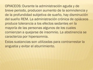 OPIACEOS: Durante la administración aguda y de
breve periodo, producen aumento de la somnolencia y
de la profundidad subjetiva de sueño, hay disminución
del sueño REM. La administración crónica de opiáceos
produce tolerancia a los efectos sedantes en la
mayoría de las personas algunos de los cuales
comienzan a quejarse de insomnio. La abstinencia se
caracteriza por hipersomnia.
Estas sustancias son utilizadas para contrarrestar la
angustia y evitar el aburrimiento.
 