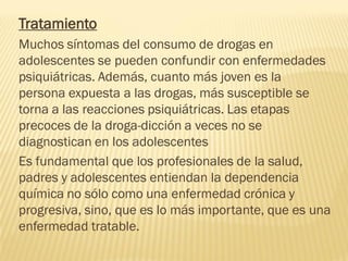 Tratamiento
Muchos síntomas del consumo de drogas en
adolescentes se pueden confundir con enfermedades
psiquiátricas. Además, cuanto más joven es la
persona expuesta a las drogas, más susceptible se
torna a las reacciones psiquiátricas. Las etapas
precoces de la droga-dicción a veces no se
diagnostican en los adolescentes
Es fundamental que los profesionales de la salud,
padres y adolescentes entiendan la dependencia
química no sólo como una enfermedad crónica y
progresiva, sino, que es lo más importante, que es una
enfermedad tratable.
 