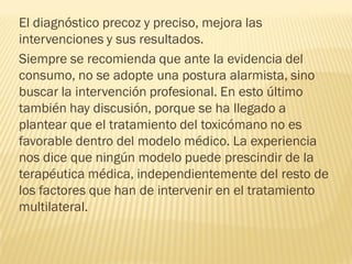 El diagnóstico precoz y preciso, mejora las
intervenciones y sus resultados.
Siempre se recomienda que ante la evidencia del
consumo, no se adopte una postura alarmista, sino
buscar la intervención profesional. En esto último
también hay discusión, porque se ha llegado a
plantear que el tratamiento del toxicómano no es
favorable dentro del modelo médico. La experiencia
nos dice que ningún modelo puede prescindir de la
terapéutica médica, independientemente del resto de
los factores que han de intervenir en el tratamiento
multilateral.
 
