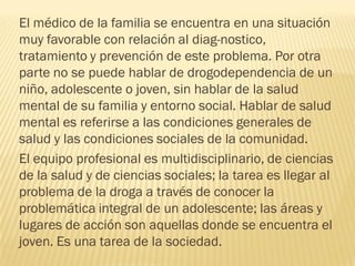 El médico de la familia se encuentra en una situación
muy favorable con relación al diag-nostico,
tratamiento y prevención de este problema. Por otra
parte no se puede hablar de drogodependencia de un
niño, adolescente o joven, sin hablar de la salud
mental de su familia y entorno social. Hablar de salud
mental es referirse a las condiciones generales de
salud y las condiciones sociales de la comunidad.
El equipo profesional es multidisciplinario, de ciencias
de la salud y de ciencias sociales; la tarea es llegar al
problema de la droga a través de conocer la
problemática integral de un adolescente; las áreas y
lugares de acción son aquellas donde se encuentra el
joven. Es una tarea de la sociedad.
 
