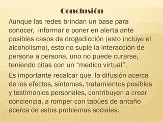 Conclusión
Aunque las redes brindan un base para
conocer, informar o poner en alerta ante
posibles casos de drogadicción (esto incluye el
alcoholismo), esto no suple la interacción de
persona a persona, uno no puede curarse,
teniendo citas con un “medico virtual”.
Es importante recalcar que, la difusión acerca
de los efectos, síntomas, tratamientos posibles
y testimonios personales, contribuyen a crear
conciencia, a romper con tabúes de antaño
acerca de estos problemas sociales.
 